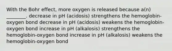 With the Bohr effect, more oxygen is released because a(n) ________. decrease in pH (acidosis) strengthens the hemoglobin-oxygen bond decrease in pH (acidosis) weakens the hemoglobin-oxygen bond increase in pH (alkalosis) strengthens the hemoglobin-oxygen bond increase in pH (alkalosis) weakens the hemoglobin-oxygen bond