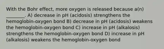 With the Bohr effect, more oxygen is released because a(n) ________. A) decrease in pH (acidosis) strengthens the hemoglobin-oxygen bond B) decrease in pH (acidosis) weakens the hemoglobin-oxygen bond C) increase in pH (alkalosis) strengthens the hemoglobin-oxygen bond D) increase in pH (alkalosis) weakens the hemoglobin-oxygen bond