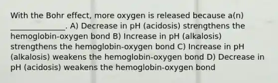 With the Bohr effect, more oxygen is released because a(n) ______________. A) Decrease in pH (acidosis) strengthens the hemoglobin-oxygen bond B) Increase in pH (alkalosis) strengthens the hemoglobin-oxygen bond C) Increase in pH (alkalosis) weakens the hemoglobin-oxygen bond D) Decrease in pH (acidosis) weakens the hemoglobin-oxygen bond