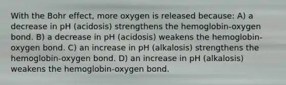 With the Bohr effect, more oxygen is released because: A) a decrease in pH (acidosis) strengthens the hemoglobin-oxygen bond. B) a decrease in pH (acidosis) weakens the hemoglobin-oxygen bond. C) an increase in pH (alkalosis) strengthens the hemoglobin-oxygen bond. D) an increase in pH (alkalosis) weakens the hemoglobin-oxygen bond.