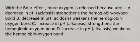 With the Bohr effect, more oxygen is released because a(n)... A. decrease in pH (acidosis) strengthens the hemoglobin-oxygen bond B. decrease in pH (acidosis) weakens the hemoglobin-oxygen bond C. increase in pH (alkalosis) strengthens the hemoglobin-oxygen bond D. increase in pH (alkalosis) weakens the hemoglobin-oxygen bond