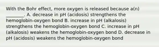 With the Bohr effect, more oxygen is released because a(n) ________. A. decrease in pH (acidosis) strengthens the hemoglobin-oxygen bond B. increase in pH (alkalosis) strengthens the hemoglobin-oxygen bond C. increase in pH (alkalosis) weakens the hemoglobin-oxygen bond D. decrease in pH (acidosis) weakens the hemoglobin-oxygen bond