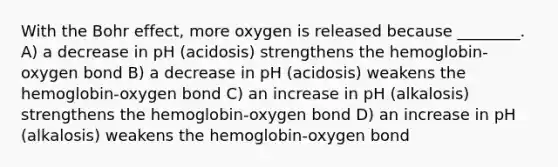 With the Bohr effect, more oxygen is released because ________. A) a decrease in pH (acidosis) strengthens the hemoglobin-oxygen bond B) a decrease in pH (acidosis) weakens the hemoglobin-oxygen bond C) an increase in pH (alkalosis) strengthens the hemoglobin-oxygen bond D) an increase in pH (alkalosis) weakens the hemoglobin-oxygen bond