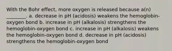 With the Bohr effect, more oxygen is released because a(n) ________. a. decrease in pH (acidosis) weakens the hemoglobin-oxygen bond b. increase in pH (alkalosis) strengthens the hemoglobin-oxygen bond c. increase in pH (alkalosis) weakens the hemoglobin-oxygen bond d. decrease in pH (acidosis) strengthens the hemoglobin-oxygen bond