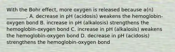 With the Bohr effect, more oxygen is released because a(n) ________. A. decrease in pH (acidosis) weakens the hemoglobin-oxygen bond B. increase in pH (alkalosis) strengthens the hemoglobin-oxygen bond C. increase in pH (alkalosis) weakens the hemoglobin-oxygen bond D. decrease in pH (acidosis) strengthens the hemoglobin-oxygen bond