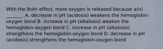 With the Bohr effect, more oxygen is released because a(n) _______. A. decrease in pH (acidosis) weakens the hemoglobin-oxygen bond B. increase in pH (alkalosis) weaken the hemoglobin-oxygen bond C. increase in pH (alkalosis) strengthens the hemoglobin-oxygen bond D. decrease in pH (acidosis) strengthens the hemoglobin-oxygen bond