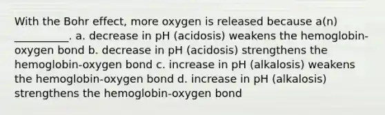 With the Bohr effect, more oxygen is released because a(n) __________. a. decrease in pH (acidosis) weakens the hemoglobin-oxygen bond b. decrease in pH (acidosis) strengthens the hemoglobin-oxygen bond c. increase in pH (alkalosis) weakens the hemoglobin-oxygen bond d. increase in pH (alkalosis) strengthens the hemoglobin-oxygen bond