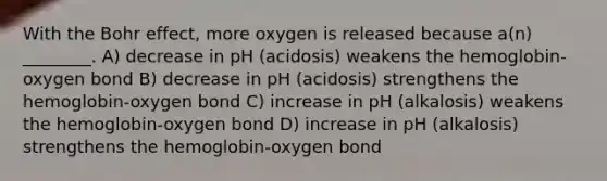 With the Bohr effect, more oxygen is released because a(n) ________. A) decrease in pH (acidosis) weakens the hemoglobin-oxygen bond B) decrease in pH (acidosis) strengthens the hemoglobin-oxygen bond C) increase in pH (alkalosis) weakens the hemoglobin-oxygen bond D) increase in pH (alkalosis) strengthens the hemoglobin-oxygen bond