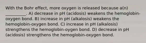 With the Bohr effect, more oxygen is released because a(n) __________. A) decrease in pH (acidosis) weakens the hemoglobin-oxygen bond. B) increase in pH (alkalosis) weakens the hemoglobin-oxygen bond. C) increase in pH (alkalosis) strengthens the hemoglobin-oygen bond. D) decrease in pH (acidosis) strengthens the hemoglobin-oxygen bond.