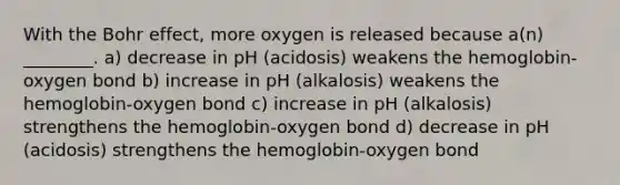 With the Bohr effect, more oxygen is released because a(n) ________. a) decrease in pH (acidosis) weakens the hemoglobin-oxygen bond b) increase in pH (alkalosis) weakens the hemoglobin-oxygen bond c) increase in pH (alkalosis) strengthens the hemoglobin-oxygen bond d) decrease in pH (acidosis) strengthens the hemoglobin-oxygen bond