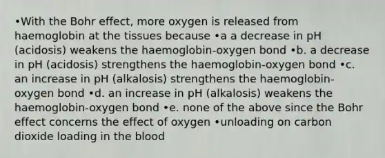 •With the Bohr effect, more oxygen is released from haemoglobin at the tissues because •a a decrease in pH (acidosis) weakens the haemoglobin-oxygen bond •b. a decrease in pH (acidosis) strengthens the haemoglobin-oxygen bond •c. an increase in pH (alkalosis) strengthens the haemoglobin-oxygen bond •d. an increase in pH (alkalosis) weakens the haemoglobin-oxygen bond •e. none of the above since the Bohr effect concerns the effect of oxygen •unloading on carbon dioxide loading in <a href='https://www.questionai.com/knowledge/k7oXMfj7lk-the-blood' class='anchor-knowledge'>the blood</a>