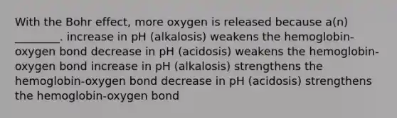 With the Bohr effect, more oxygen is released because a(n) ________. increase in pH (alkalosis) weakens the hemoglobin-oxygen bond decrease in pH (acidosis) weakens the hemoglobin-oxygen bond increase in pH (alkalosis) strengthens the hemoglobin-oxygen bond decrease in pH (acidosis) strengthens the hemoglobin-oxygen bond