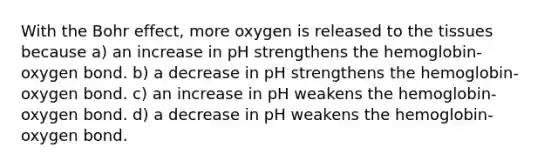 With the Bohr effect, more oxygen is released to the tissues because a) an increase in pH strengthens the hemoglobin-oxygen bond. b) a decrease in pH strengthens the hemoglobin-oxygen bond. c) an increase in pH weakens the hemoglobin-oxygen bond. d) a decrease in pH weakens the hemoglobin-oxygen bond.