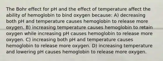 The Bohr effect for pH and the effect of temperature affect the ability of hemoglobin to bind oxygen because: A) decreasing both pH and temperature causes hemoglobin to release more oxygen. B) increasing temperature causes hemoglobin to retain oxygen while increasing pH causes hemoglobin to release more oxygen. C) increasing both pH and temperature causes hemoglobin to release more oxygen. D) increasing temperature and lowering pH causes hemoglobin to release more oxygen.