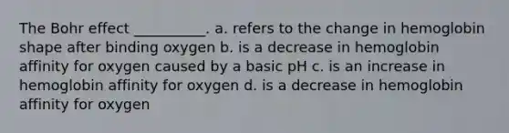 The Bohr effect __________. a. refers to the change in hemoglobin shape after binding oxygen b. is a decrease in hemoglobin affinity for oxygen caused by a basic pH c. is an increase in hemoglobin affinity for oxygen d. is a decrease in hemoglobin affinity for oxygen