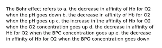 The Bohr effect refers to a. the decrease in affinity of Hb for O2 when the pH goes down b. the decrease in affinity of Hb for O2 when the pH goes up c. the increase in the affinity of Hb for O2 when the O2 concentration goes up d. the decrease in affinity of Hb for O2 when the BPG concentration goes up e. the decrease in affinity of Hb for O2 when the BPG concentration goes down