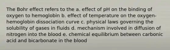 The Bohr effect refers to the a. effect of pH on the binding of oxygen to hemoglobin b. effect of temperature on the oxygen-hemoglobin dissociation curve c. physical laws governing the solubility of gases in fluids d. mechanism involved in diffusion of nitrogen into the blood e. chemical equilibrium between carbonic acid and bicarbonate in the blood