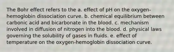 The Bohr effect refers to the a. effect of pH on the oxygen-hemoglobin dissociation curve. b. chemical equilibrium between carbonic acid and bicarbonate in <a href='https://www.questionai.com/knowledge/k7oXMfj7lk-the-blood' class='anchor-knowledge'>the blood</a>. c. mechanism involved in diffusion of nitrogen into the blood. d. physical laws governing the solubility of gases in fluids. e. effect of temperature on the oxygen-hemoglobin dissociation curve.