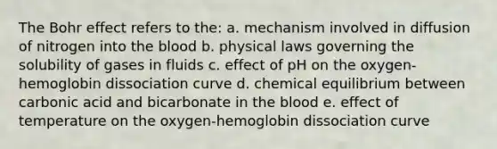 The Bohr effect refers to the: a. mechanism involved in diffusion of nitrogen into the blood b. physical laws governing the solubility of gases in fluids c. effect of pH on the oxygen-hemoglobin dissociation curve d. chemical equilibrium between carbonic acid and bicarbonate in the blood e. effect of temperature on the oxygen-hemoglobin dissociation curve