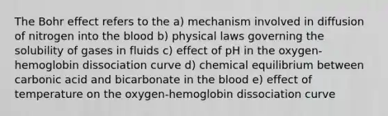 The Bohr effect refers to the a) mechanism involved in diffusion of nitrogen into the blood b) physical laws governing the solubility of gases in fluids c) effect of pH in the oxygen-hemoglobin dissociation curve d) chemical equilibrium between carbonic acid and bicarbonate in the blood e) effect of temperature on the oxygen-hemoglobin dissociation curve