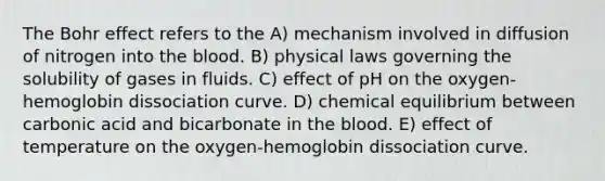 The Bohr effect refers to the A) mechanism involved in diffusion of nitrogen into the blood. B) physical laws governing the solubility of gases in fluids. C) effect of pH on the oxygen-hemoglobin dissociation curve. D) chemical equilibrium between carbonic acid and bicarbonate in the blood. E) effect of temperature on the oxygen-hemoglobin dissociation curve.