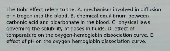 The Bohr effect refers to the: A. mechanism involved in diffusion of nitrogen into the blood. B. chemical equilibrium between carbonic acid and bicarbonate in the blood. C. physical laws governing the solubility of gases in fluids. D. effect of temperature on the oxygen-hemoglobin dissociation curve. E. effect of pH on the oxygen-hemoglobin dissociation curve.