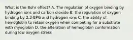 What is the Bohr effect? A. The regulation of oxygen binding by hydrogen ions and carbon dioxide B. the regulation of oxygen binding by 2,3-BPG and hydrogen ions C. the ability of hemoglobin to retain oxygen when competing for a substrate with myoglobin D. the alteration of hemoglobin conformation during low oxygen stress