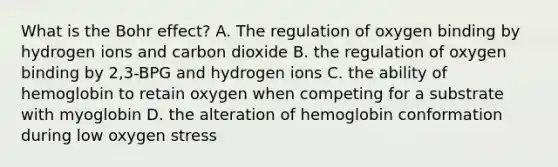 What is the Bohr effect? A. The regulation of oxygen binding by hydrogen ions and carbon dioxide B. the regulation of oxygen binding by 2,3-BPG and hydrogen ions C. the ability of hemoglobin to retain oxygen when competing for a substrate with myoglobin D. the alteration of hemoglobin conformation during low oxygen stress