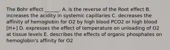 The Bohr effect ______. A. is the reverse of the Root effect B. increases the acidity in systemic capillaries C. decreases the affinity of hemoglobin for O2 by high blood PCO2 or high blood [H+] D. expresses the effect of temperature on unloading of O2 at tissue levels E. describes the effects of organic phosphates on hemoglobin's affinity for O2