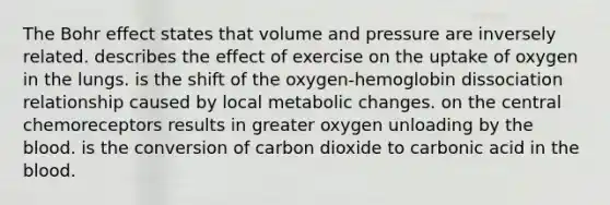 The Bohr effect states that volume and pressure are inversely related. describes the effect of exercise on the uptake of oxygen in the lungs. is the shift of the oxygen-hemoglobin dissociation relationship caused by local metabolic changes. on the central chemoreceptors results in greater oxygen unloading by the blood. is the conversion of carbon dioxide to carbonic acid in the blood.