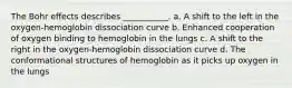 The Bohr effects describes ___________. a. A shift to the left in the oxygen-hemoglobin dissociation curve b. Enhanced cooperation of oxygen binding to hemoglobin in the lungs c. A shift to the right in the oxygen-hemoglobin dissociation curve d. The conformational structures of hemoglobin as it picks up oxygen in the lungs