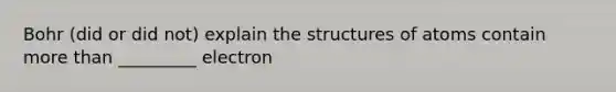 Bohr (did or did not) explain the structures of atoms contain more than _________ electron