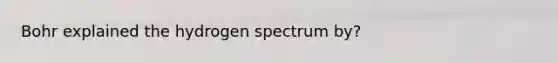 Bohr explained the hydrogen spectrum by?