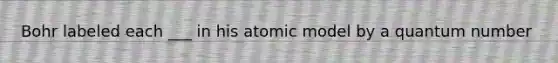 Bohr labeled each ___ in his atomic model by a quantum number