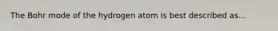 The Bohr mode of the hydrogen atom is best described as...