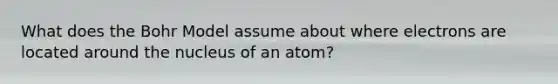 What does the Bohr Model assume about where electrons are located around the nucleus of an atom?