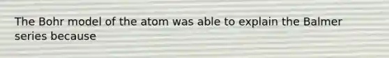 The Bohr model of the atom was able to explain the Balmer series because