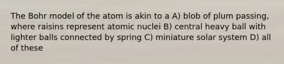 The Bohr model of the atom is akin to a A) blob of plum passing, where raisins represent atomic nuclei B) central heavy ball with lighter balls connected by spring C) miniature solar system D) all of these