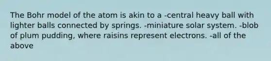 The Bohr model of the atom is akin to a -central heavy ball with lighter balls connected by springs. -miniature solar system. -blob of plum pudding, where raisins represent electrons. -all of the above