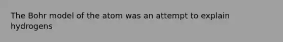 The Bohr model of the atom was an attempt to explain hydrogens