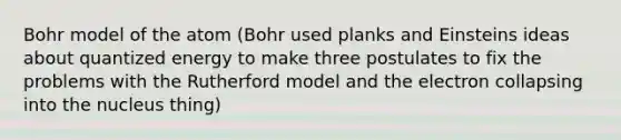 Bohr model of the atom (Bohr used planks and Einsteins ideas about quantized energy to make three postulates to fix the problems with the Rutherford model and the electron collapsing into the nucleus thing)