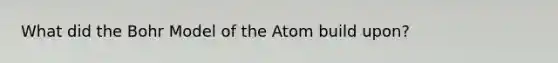 What did the Bohr Model of the Atom build upon?