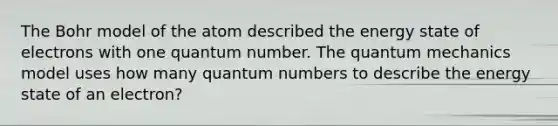 The Bohr model of the atom described the energy state of electrons with one quantum number. The quantum mechanics model uses how many quantum numbers to describe the energy state of an electron?