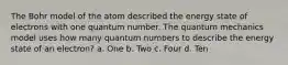 The Bohr model of the atom described the energy state of electrons with one quantum number. The quantum mechanics model uses how many quantum numbers to describe the energy state of an electron? a. One b. Two c. Four d. Ten