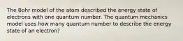 The Bohr model of the atom described the energy state of electrons with one quantum number. The quantum mechanics model uses how many quantum number to describe the energy state of an electron?