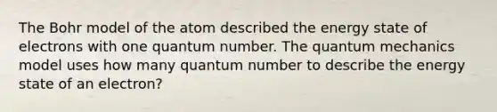 The Bohr model of the atom described the energy state of electrons with one quantum number. The quantum mechanics model uses how many quantum number to describe the energy state of an electron?