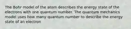 The Bohr model of the atom describes the energy state of the electrons with one quantum number. The quantum mechanics model uses how many quantum number to describe the energy state of an electron