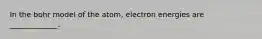 In the bohr model of the atom, electron energies are _____________.