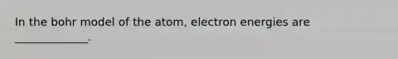 In the bohr model of the atom, electron energies are _____________.