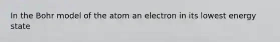 In the Bohr model of the atom an electron in its lowest energy state